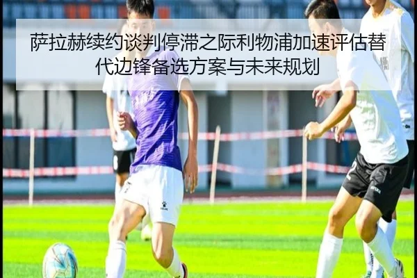 萨拉赫续约谈判停滞之际利物浦加速评估替代边锋备选方案与未来规划